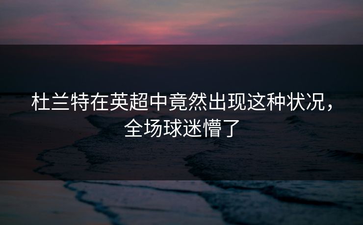 杜兰特在英超中竟然出现这种状况,全场球迷懵了 杜兰特在英超中竟然出现这种状况,全场球迷懵了